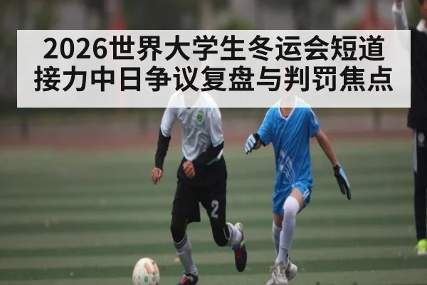 2026世界大学生冬运会短道接力中日争议复盘与判罚焦点